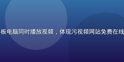 多设备展示画面，手机平板电脑同时播放视频，体现污视频网站免费在线观看全端自适应覆盖能力